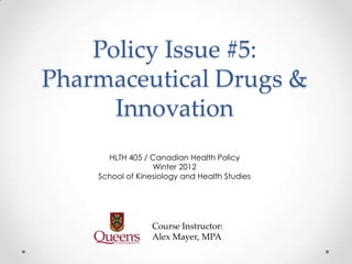 Policy Issue #5:
Pharmaceutical Drugs &
      Innovation
      HLTH 405 / Canadian Health Policy
                  Winter 2012
    School of Kinesiology and Health Studies




                  Course Instructor:
                  Alex Mayer, MPA
 
