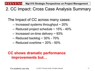 Mgt 610 Strategic Perspectives on Project Management
(c) 2013, Thomas Lechler. All rights reserved.For academic use only. 11
2. CC Impact: Cross Case Analysis Summary
The Impact of CC across many cases:
– Increased systems throughput ~ 20%
– Reduced project schedule ~ 15% - 40%
– Increased on-time delivery ~ 93%
– Reduced backlog ~ 30% - 70%
– Reduced overtime ~ 20% - 50%
CC shows dramatic performance
improvements but…
 