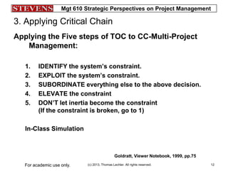 Mgt 610 Strategic Perspectives on Project Management
(c) 2013, Thomas Lechler. All rights reserved.For academic use only. 12
3. Applying Critical Chain
Applying the Five steps of TOC to CC-Multi-Project
Management:
1. IDENTIFY the system’s constraint.
2. EXPLOIT the system’s constraint.
3. SUBORDINATE everything else to the above decision.
4. ELEVATE the constraint
5. DON’T let inertia become the constraint
(If the constraint is broken, go to 1)
In-Class Simulation
Goldratt, Viewer Notebook, 1999, pp.75
 