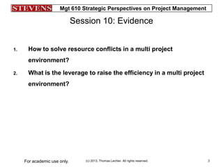 Mgt 610 Strategic Perspectives on Project Management
(c) 2013, Thomas Lechler. All rights reserved.For academic use only. 3
Session 10: Evidence
1. How to solve resource conflicts in a multi project
environment?
2. What is the leverage to raise the efficiency in a multi project
environment?
 