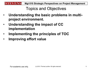 Mgt 610 Strategic Perspectives on Project Management
(c) 2013, Thomas Lechler. All rights reserved.For academic use only. 4
Topics and Objectives
• Understanding the basic problems in multi-
project environment.
• Understanding the impact of CC
implementation
• Implementing the principles of TOC
• Improving effort value
 