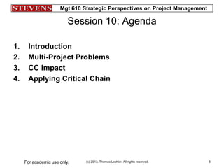 Mgt 610 Strategic Perspectives on Project Management
(c) 2013, Thomas Lechler. All rights reserved.For academic use only. 5
Session 10: Agenda
1. Introduction
2. Multi-Project Problems
3. CC Impact
4. Applying Critical Chain
 