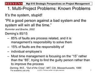 Mgt 610 Strategic Perspectives on Project Management
(c) 2013, Thomas Lechler. All rights reserved.For academic use only. 7
1. Multi-Project Problems: Known Problems
It’s the system, stupid!
“Pit a good person against a bad system and the
system will win all the time.”
Rummler and Brache, 2002
Deming’s 85/15
– 85% of faults are process related, and it is
management’s responsibility to solve them
– 15% of faults are the responsibility of
– individual employee’s
– Most time management is focusing on the “15” rather
than the “85”, trying to find the guilty person rather than
to improve the process
Deming, W.E., “Out of the Crisis”, MIT, CIA, Massachussetts, 1986
 