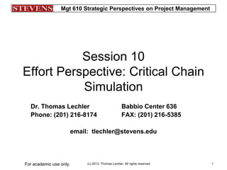 Mgt 610 Strategic Perspectives on Project Management
(c) 2013, Thomas Lechler. All rights reserved.For academic use only. 1
Session 10
Effort Perspective: Critical Chain
Simulation
Dr. Thomas Lechler Babbio Center 636
Phone: (201) 216-8174 FAX: (201) 216-5385
email: tlechler@stevens.edu
 