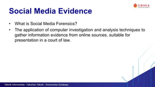 Social Media Evidence
• What is Social Media Forensics?
• The application of computer investigation and analysis techniques to
gather information evidence from online sources, suitable for
presentation in a court of law.
 