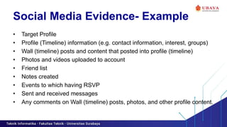 Social Media Evidence- Example
• Target Profile
• Profile (Timeline) information (e.g. contact information, interest, groups)
• Wall (timeline) posts and content that posted into profile (timeline)
• Photos and videos uploaded to account
• Friend list
• Notes created
• Events to which having RSVP
• Sent and received messages
• Any comments on Wall (timeline) posts, photos, and other profile content.
 