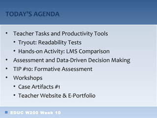 TODAY’S AGENDA

• Teacher Tasks and Productivity Tools
  • Tryout: Readability Tests
  • Hands-on Activity: LMS Comparison
• Assessment and Data-Driven Decision Making
• TIP #10: Formative Assessment
• Workshops
  • Case Artifacts #1
  • Teacher Website & E-Portfolio

 EDUC W200 Week 10
 