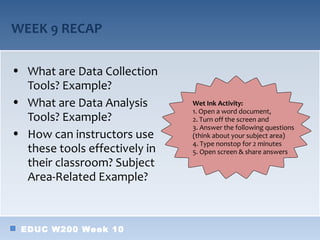 WEEK 9 RECAP

• What are Data Collection
  Tools? Example?
• What are Data Analysis       Wet Ink Activity:
                               1. Open a word document,
  Tools? Example?              2. Turn off the screen and
                               3. Answer the following questions
• How can instructors use      (think about your subject area)
                               4. Type nonstop for 2 minutes
  these tools effectively in   5. Open screen & share answers
  their classroom? Subject
  Area-Related Example?



 EDUC W200 Week 10
 