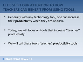 LET’S SHIFT OUR ATTENTION TO HOW
TEACHERS CAN BENEFIT FROM USING TOOLS.
• Generally with any technology tool, one can increase
  their productivity when they are on task.

• Today, we will focus on tools that increase “teacher”
  productivity.

• We will call these tools (teacher) productivity tools.



 EDUC W200 Week 10
 