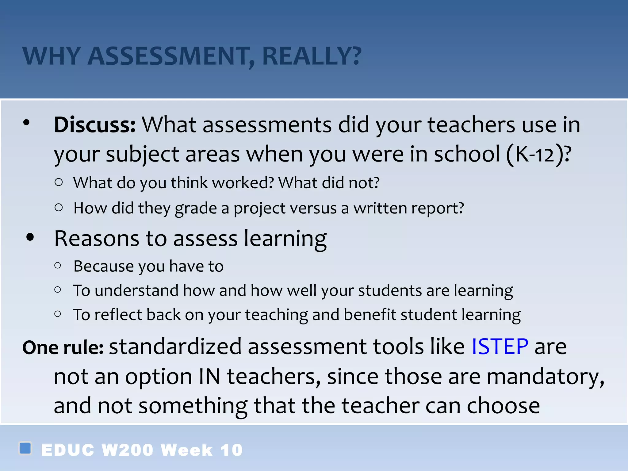 WHY ASSESSMENT, REALLY?

• Discuss: What assessments did your teachers use in
  your subject areas when you were in school (K-12)?
   o What do you think worked? What did not?
   o How did they grade a project versus a written report?
• Reasons to assess learning
   o Because you have to
   o To understand how and how well your students are learning
   o To reflect back on your teaching and benefit student learning

One rule: standardized assessment tools like ISTEP are
   not an option IN teachers, since those are mandatory,
   and not something that the teacher can choose
 EDUC W200 Week 10
 