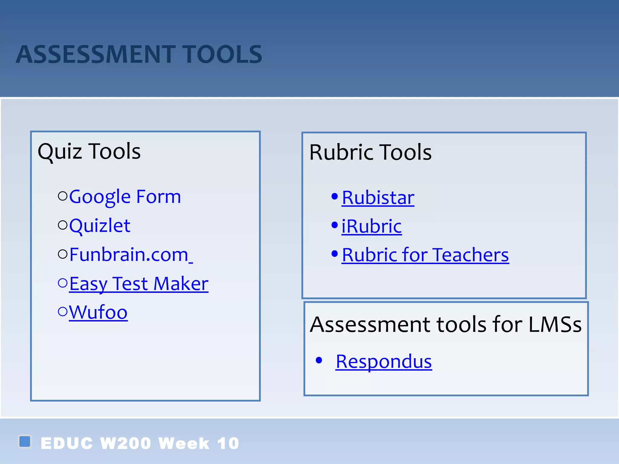 ASSESSMENT TOOLS


 Quiz Tools          Rubric Tools
  oGoogle Form        •Rubistar
  oQuizlet            •iRubric
  oFunbrain.com       •Rubric for Teachers
  oEasy Test Maker
  oWufoo
                     Assessment tools for LMSs
                     • Respondus


 EDUC W200 Week 10
 