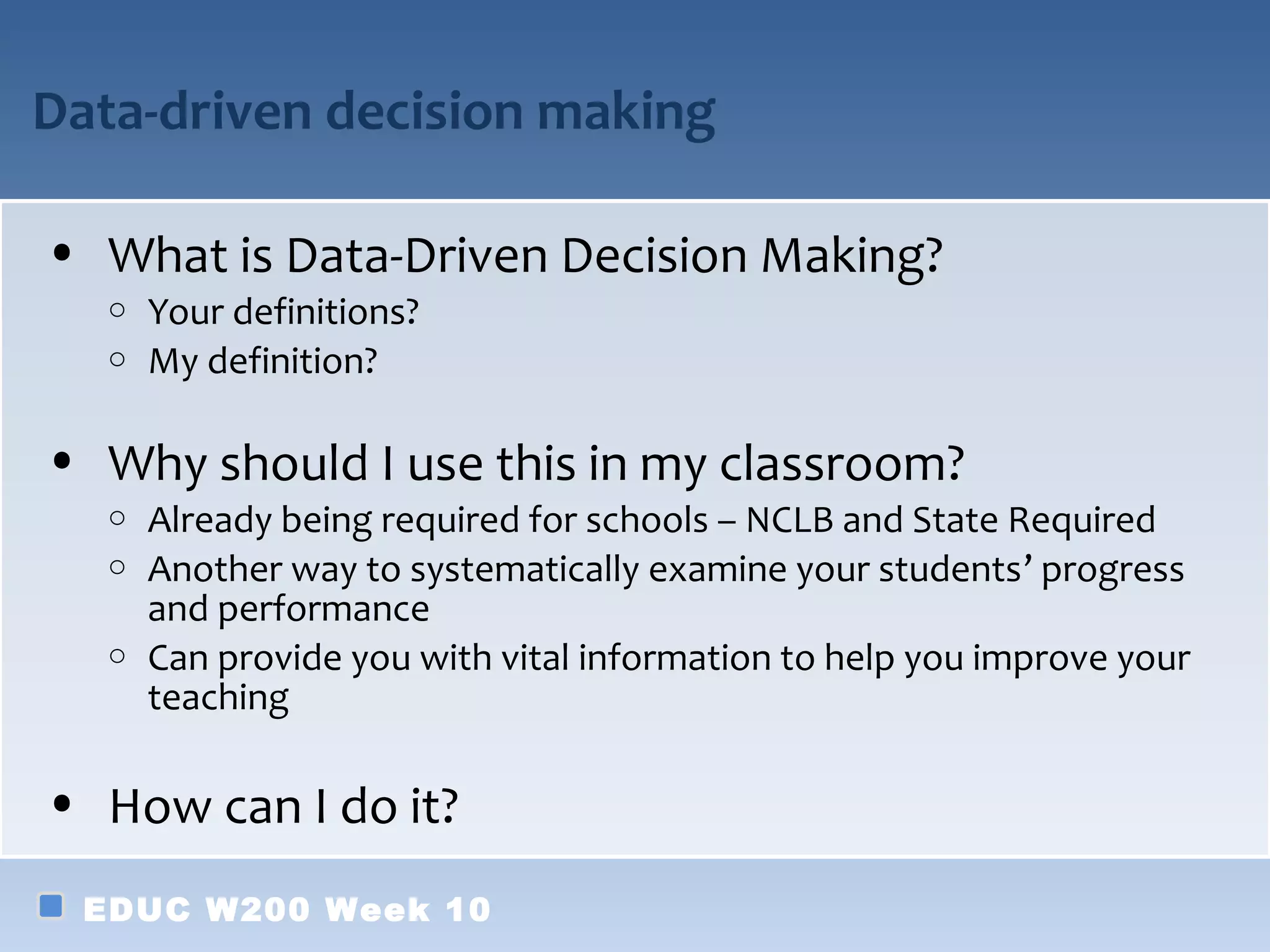 Data-driven decision making

• What is Data-Driven Decision Making?
   o Your definitions?
   o My definition?


• Why should I use this in my classroom?
   o Already being required for schools – NCLB and State Required
   o Another way to systematically examine your students’ progress
     and performance
   o Can provide you with vital information to help you improve your
     teaching

• How can I do it?
  EDUC W200 Week 10
 