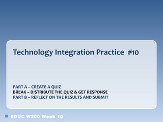 Technology Integration Practice #10



PART A – CREATE A QUIZ
BREAK – DISTRIBUTE THE QUIZ & GET RESPONSE
PART B – REFLECT ON THE RESULTS AND SUBMIT



EDUC W200 Week 10
 