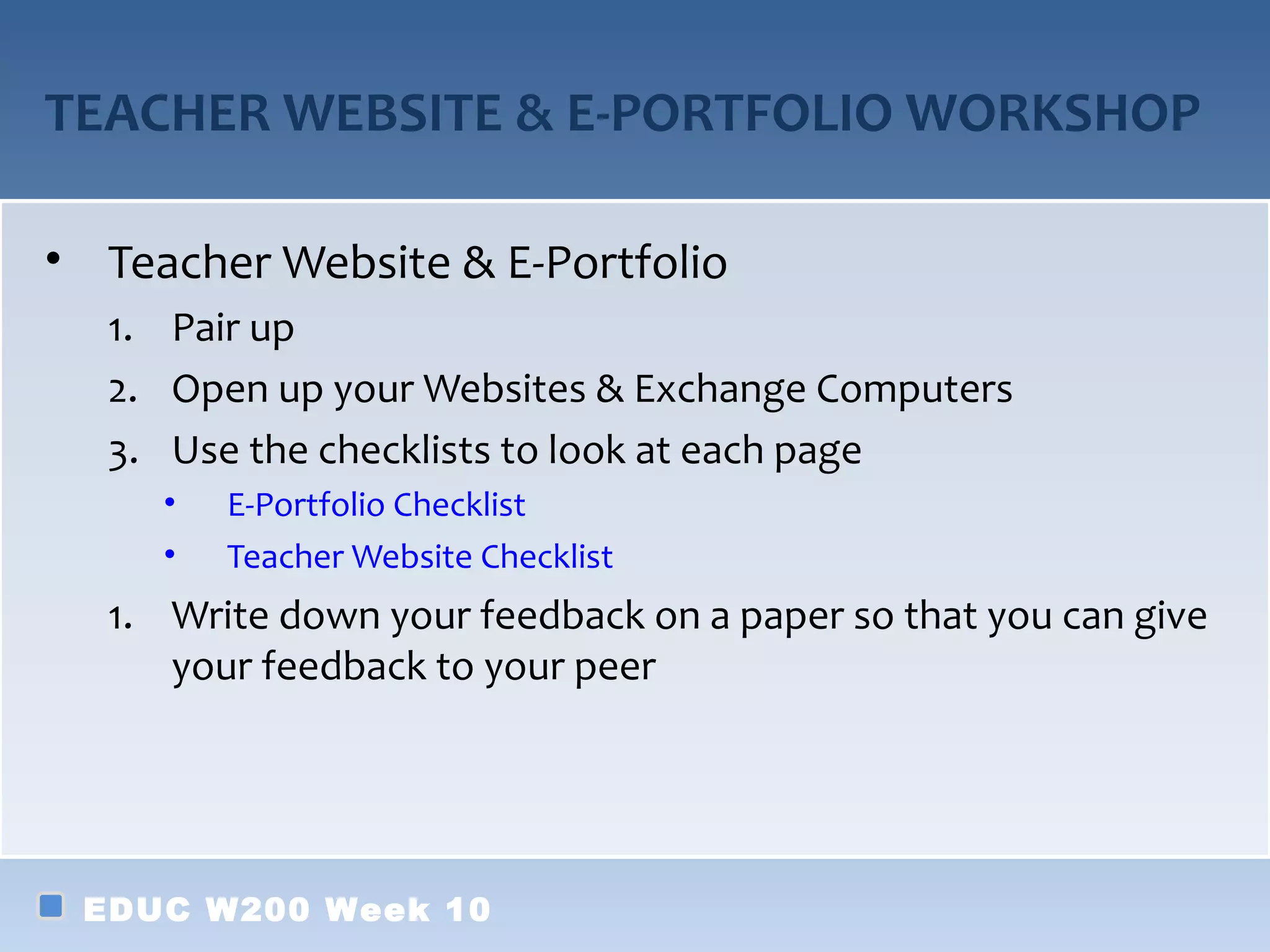 TEACHER WEBSITE & E-PORTFOLIO WORKSHOP
• Teacher Website & E-Portfolio
1. Pair up
2. Open up your Websites & Exchange Computers
3. Use the checklists to look at each page
• E-Portfolio Checklist
• Teacher Website Checklist
1. Write down your feedback on a paper so that you can give
your feedback to your peer
EDUC W200 Week 10