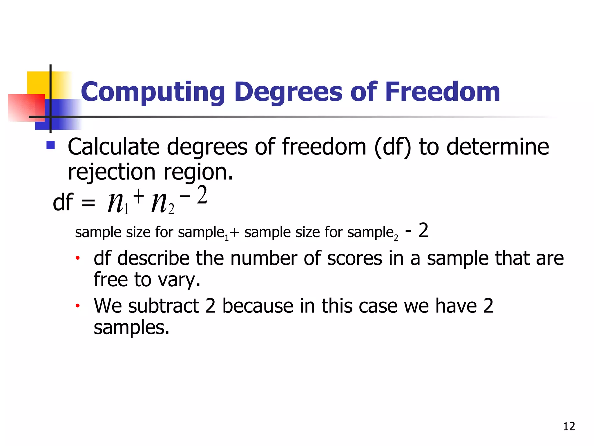 Computing Degrees of Freedom
Calculate degrees of freedom (df) to determine
 rejection region.
         n n
df = 1 + 2 − 2
                                           -2
    sample size for sample1+ sample size for sample2
    •   df describe the number of scores in a sample that are
        free to vary.
    •   We subtract 2 because in this case we have 2
        samples.



                                                            12
 