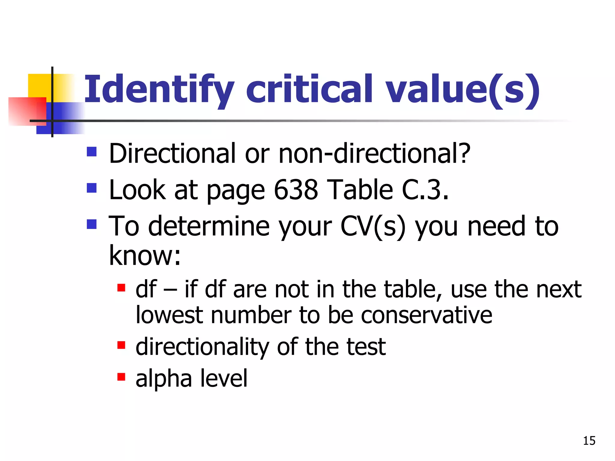 Identify critical value(s)
   Directional or non-directional?
   Look at page 638 Table C.3.
   To determine your CV(s) you need to
    know:
       df – if df are not in the table, use the next
        lowest number to be conservative
       directionality of the test
       alpha level

                                                        15
 