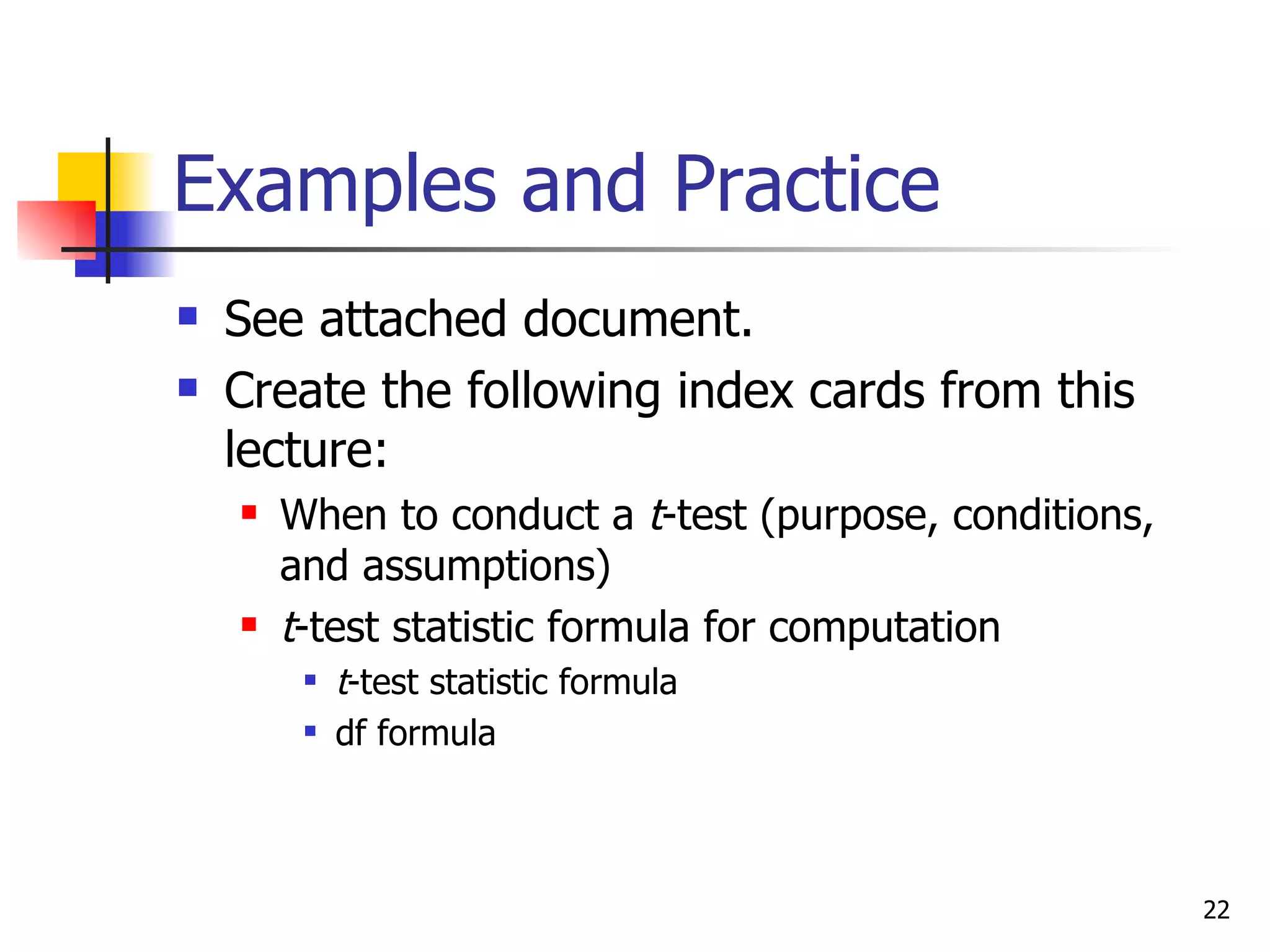 Examples and Practice
   See attached document.
   Create the following index cards from this
    lecture:
       When to conduct a t-test (purpose, conditions,
        and assumptions)
       t-test statistic formula for computation
            t-test statistic formula
            df formula



                                                         22
 
