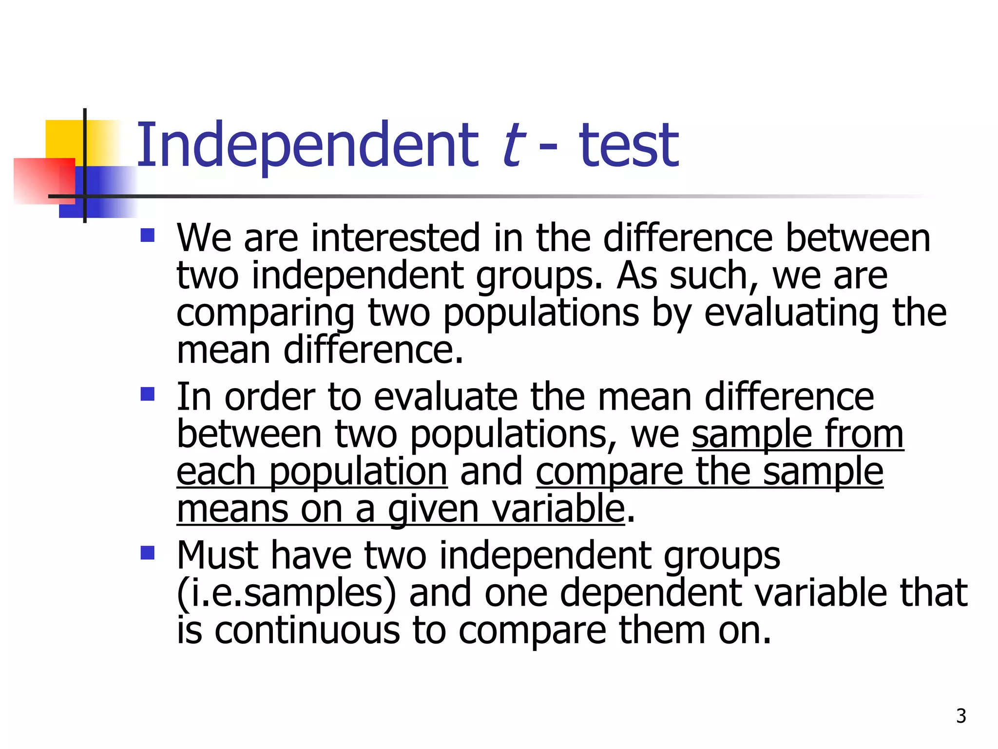 Independent t - test
   We are interested in the difference between
    two independent groups. As such, we are
    comparing two populations by evaluating the
    mean difference.
   In order to evaluate the mean difference
    between two populations, we sample from
    each population and compare the sample
    means on a given variable.
   Must have two independent groups
    (i.e.samples) and one dependent variable that
    is continuous to compare them on.

                                                3
 