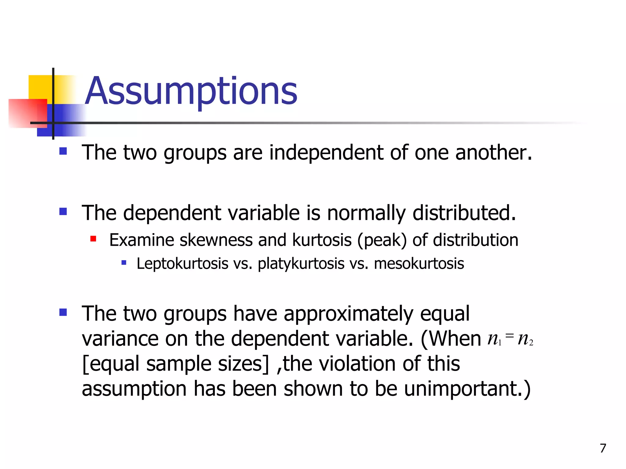 Assumptions
   The two groups are independent of one another.

   The dependent variable is normally distributed.
       Examine skewness and kurtosis (peak) of distribution
            Leptokurtosis vs. platykurtosis vs. mesokurtosis


   The two groups have approximately equal
    variance on the dependent variable. (When n1 = n2
    [equal sample sizes] ,the violation of this
    assumption has been shown to be unimportant.)

                                                                7
 