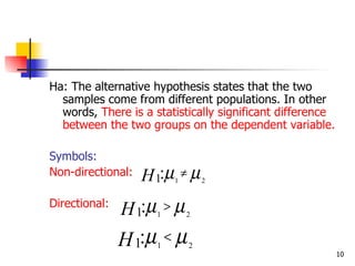 Ha: The alternative hypothesis states that the two
  samples come from different populations. In other
  words, There is a statistically significant difference
  between the two groups on the dependent variable.

Symbols:
Non-directional:   H 1:µ ≠ µ
                         1       2


Directional:
               H 1:µ > µ
                     1       2


               H 1:µ < µ
                     1       2
                                                           10
 