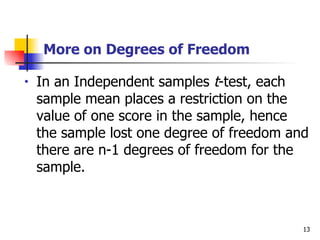 More on Degrees of Freedom

•   In an Independent samples t-test, each
    sample mean places a restriction on the
    value of one score in the sample, hence
    the sample lost one degree of freedom and
    there are n-1 degrees of freedom for the
    sample.



                                            13
 