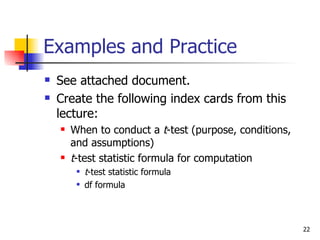 Examples and Practice
   See attached document.
   Create the following index cards from this
    lecture:
       When to conduct a t-test (purpose, conditions,
        and assumptions)
       t-test statistic formula for computation
            t-test statistic formula
            df formula



                                                         22
 