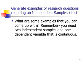 Generate examples of research questions
requiring an Independent Samples t-test:

   What are some examples that you can
    come up with? Remember- you need
    two independent samples and one
    dependent variable that is continuous.




                                             6
 