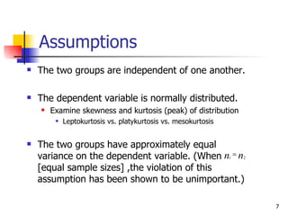 Assumptions
   The two groups are independent of one another.

   The dependent variable is normally distributed.
       Examine skewness and kurtosis (peak) of distribution
            Leptokurtosis vs. platykurtosis vs. mesokurtosis


   The two groups have approximately equal
    variance on the dependent variable. (When n1 = n2
    [equal sample sizes] ,the violation of this
    assumption has been shown to be unimportant.)

                                                                7
 