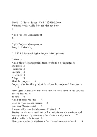 Week_10_Term_Paper_ANS_1429096.docx
Running head: Agile Project Management
1
Agile Project Management
3
Agile Project Management
Strayer University
CIS 525 Advanced Agile Project Management
Contents
Agile project management framework to be suggested to
sponsors 3
Envision 3
Speculate 3
Discover 3
Adapt 3
Shut the project 4
Project plan for this project based on the proposed framework
4
Five agile techniques and tools that we have used in the project
and its reason 4
Scrum 4
Agile unified Process 4
Lean software management 6
Extreme Management 7
Dynamic System Development Method 7
Strategies we have used to conduct requirements sessions and
manage the multiple tracks of work on a daily basis. 7
Make realistic Estimates 8
Plan your sprint on the base of estimated amount of work 8
 