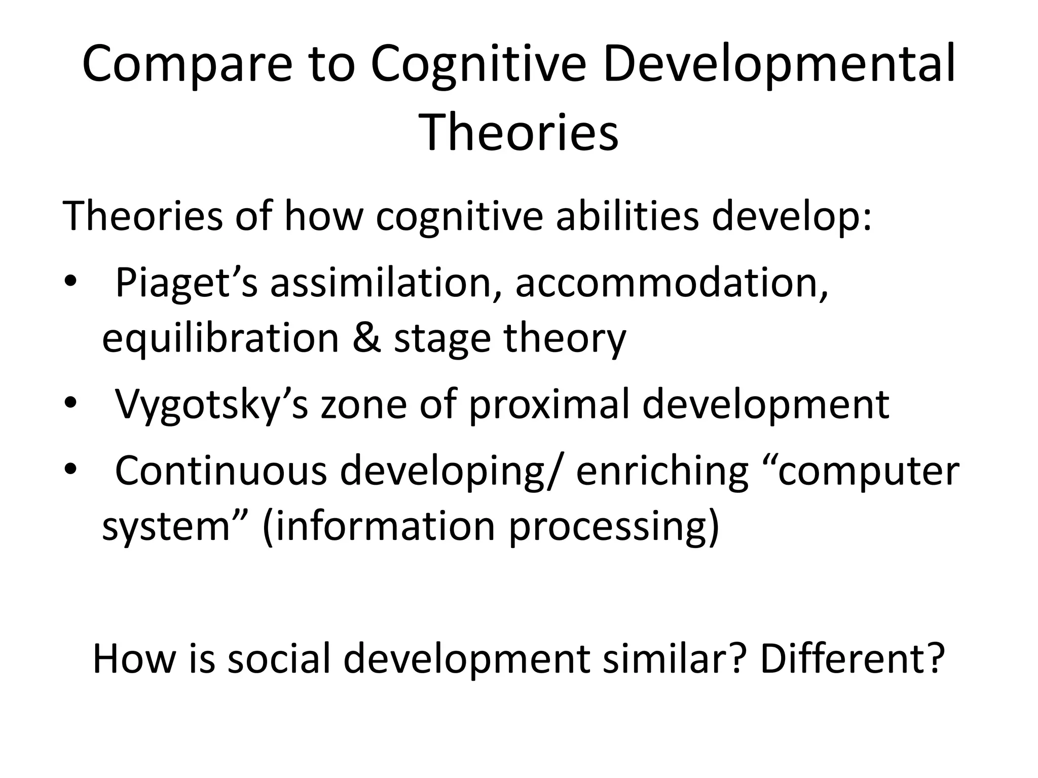 Compare to Cognitive Developmental
Theories
Theories of how cognitive abilities develop:
• Piaget’s assimilation, accommodation,
equilibration & stage theory
• Vygotsky’s zone of proximal development
• Continuous developing/ enriching “computer
system” (information processing)
How is social development similar? Different?
 
