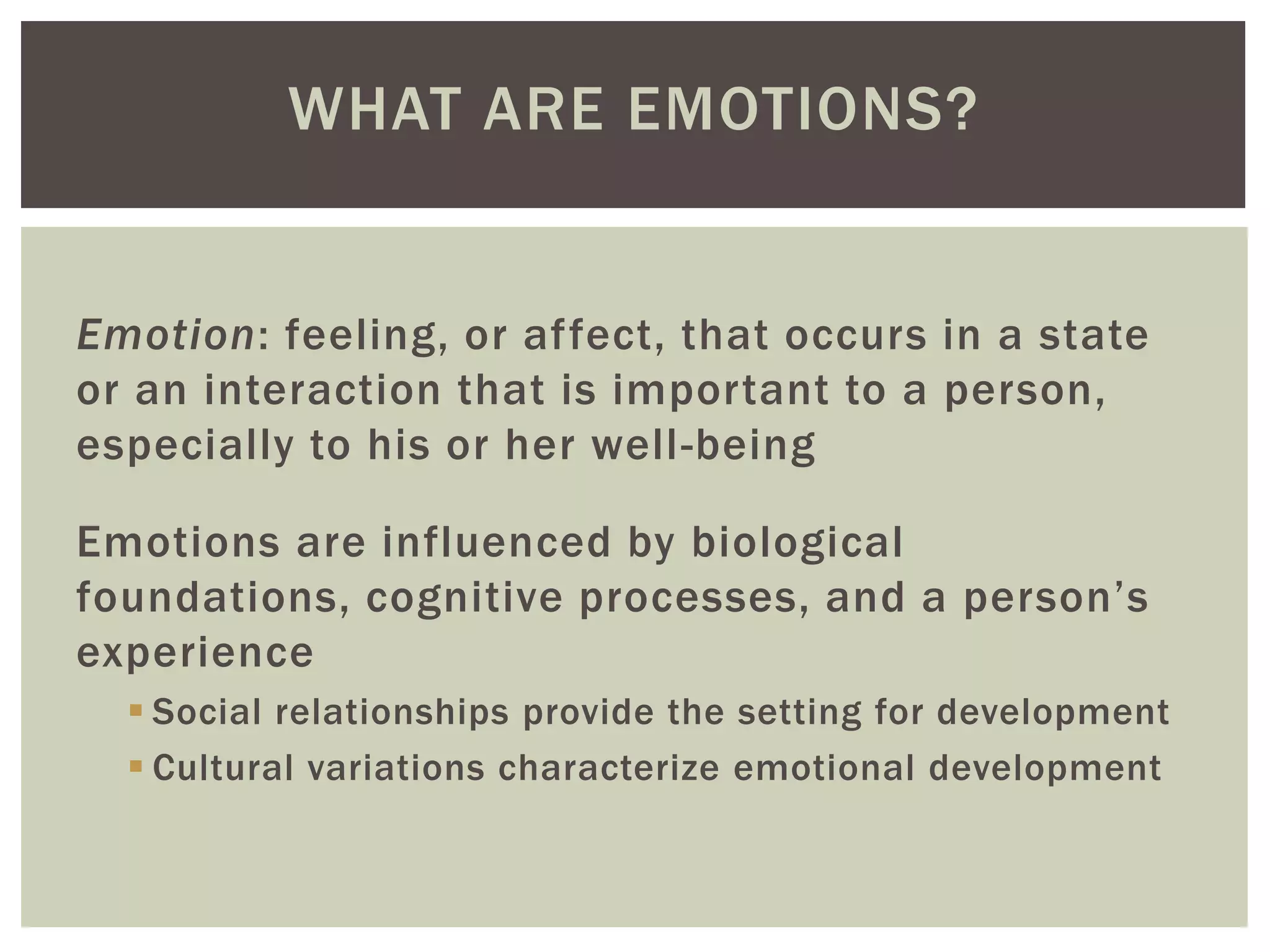 WHAT ARE EMOTIONS?
Emotion: feeling, or affect, that occurs in a state
or an interaction that is important to a person,
especially to his or her well-being
Emotions are influenced by biological
foundations, cognitive processes, and a person’s
experience
 Social relationships provide the setting for development
 Cultural variations characterize emotional development
 