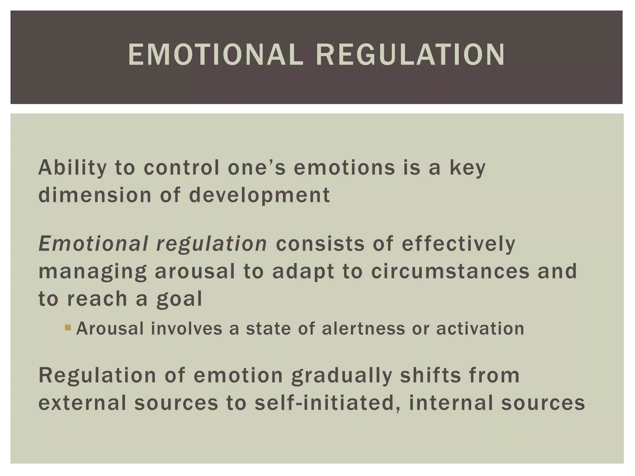 EMOTIONAL REGULATION
Ability to control one’s emotions is a key
dimension of development
Emotional regulation consists of effectively
managing arousal to adapt to circumstances and
to reach a goal
 Arousal involves a state of alertness or activation
Regulation of emotion gradually shifts from
external sources to self-initiated, internal sources
 