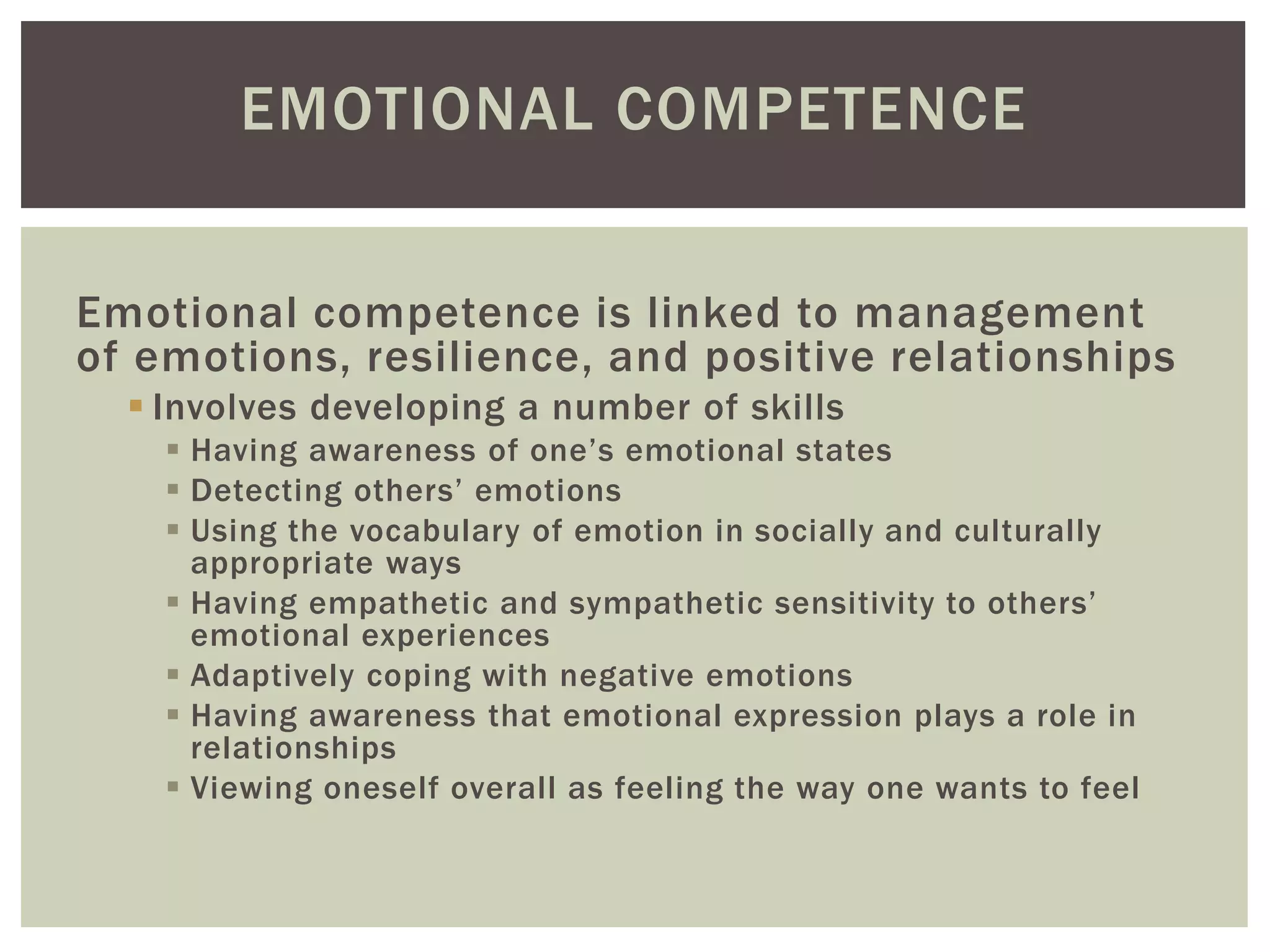 EMOTIONAL COMPETENCE
Emotional competence is linked to management
of emotions, resilience, and positive relationships
 Involves developing a number of skills
 Having awareness of one’s emotional states
 Detecting others’ emotions
 Using the vocabulary of emotion in socially and culturally
appropriate ways
 Having empathetic and sympathetic sensitivity to others’
emotional experiences
 Adaptively coping with negative emotions
 Having awareness that emotional expression plays a role in
relationships
 Viewing oneself overall as feeling the way one wants to feel
 