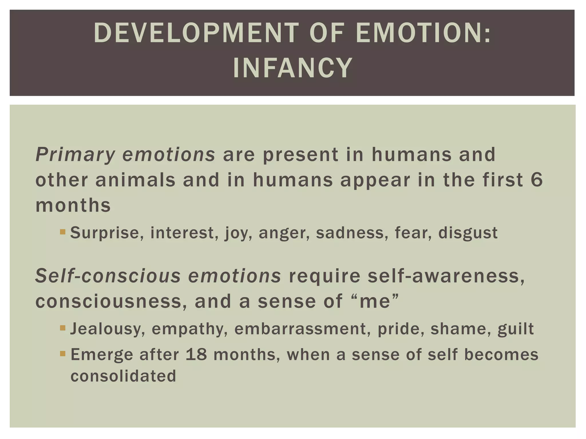 DEVELOPMENT OF EMOTION:
INFANCY
Primary emotions are present in humans and
other animals and in humans appear in the first 6
months
 Surprise, interest, joy, anger, sadness, fear, disgust
Self-conscious emotions require self-awareness,
consciousness, and a sense of “me”
 Jealousy, empathy, embarrassment, pride, shame, guilt
 Emerge after 18 months, when a sense of self becomes
consolidated
 