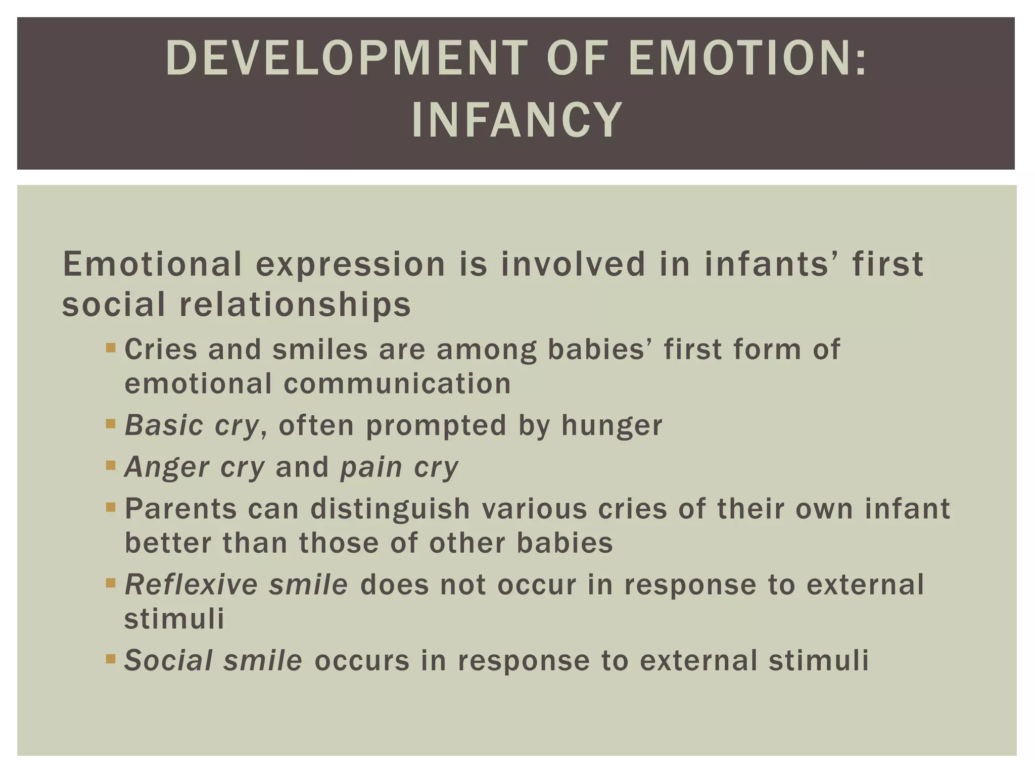 DEVELOPMENT OF EMOTION:
INFANCY
Emotional expression is involved in infants’ first
social relationships
 Cries and smiles are among babies’ first form of
emotional communication
 Basic cry, often prompted by hunger
 Anger cry and pain cry
 Parents can distinguish various cries of their own infant
better than those of other babies
 Reflexive smile does not occur in response to external
stimuli
 Social smile occurs in response to external stimuli
 