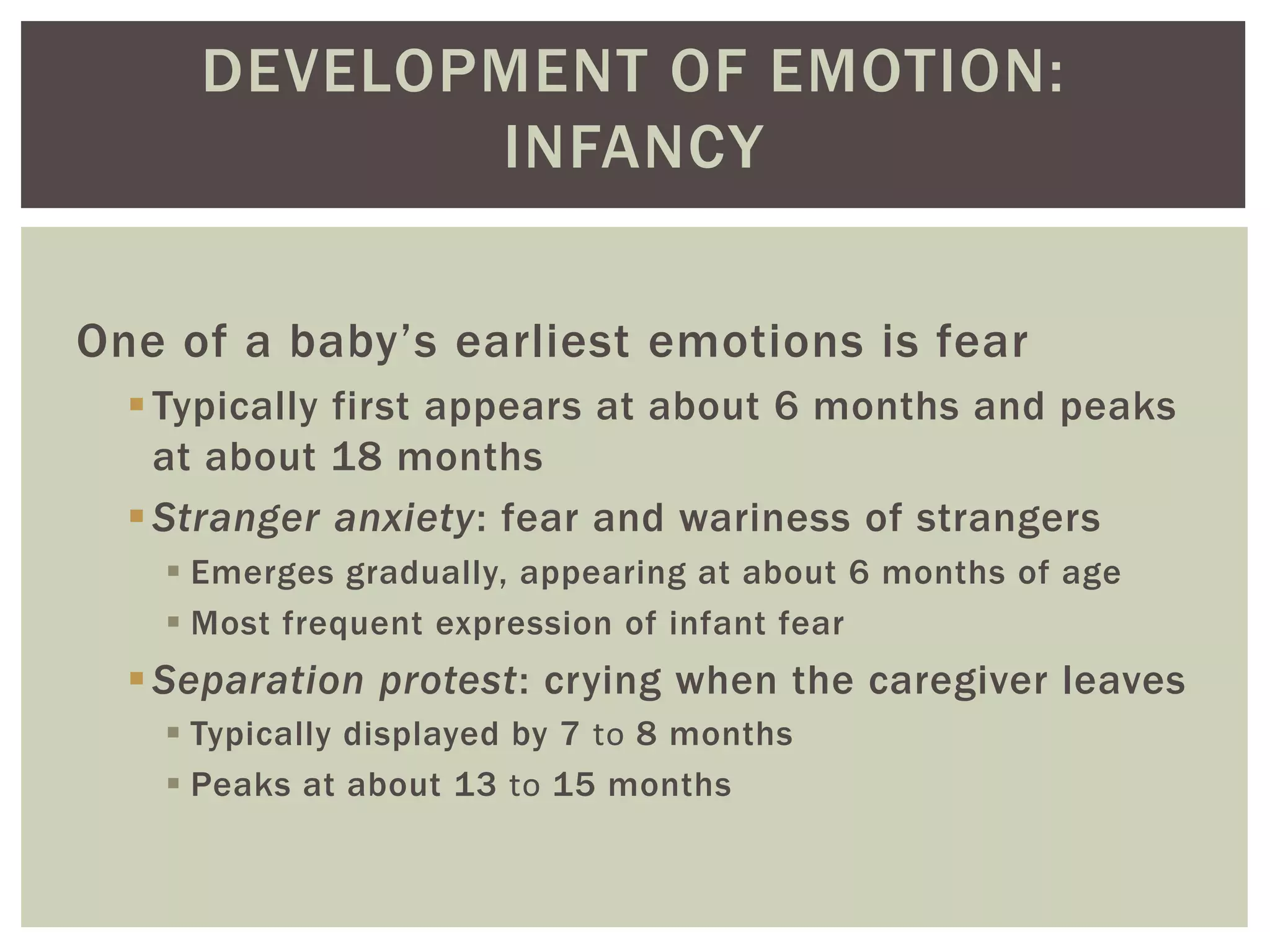 DEVELOPMENT OF EMOTION:
INFANCY
One of a baby’s earliest emotions is fear
Typically first appears at about 6 months and peaks
at about 18 months
Stranger anxiety: fear and wariness of strangers
 Emerges gradually, appearing at about 6 months of age
 Most frequent expression of infant fear
Separation protest: crying when the caregiver leaves
 Typically displayed by 7 to 8 months
 Peaks at about 13 to 15 months
 