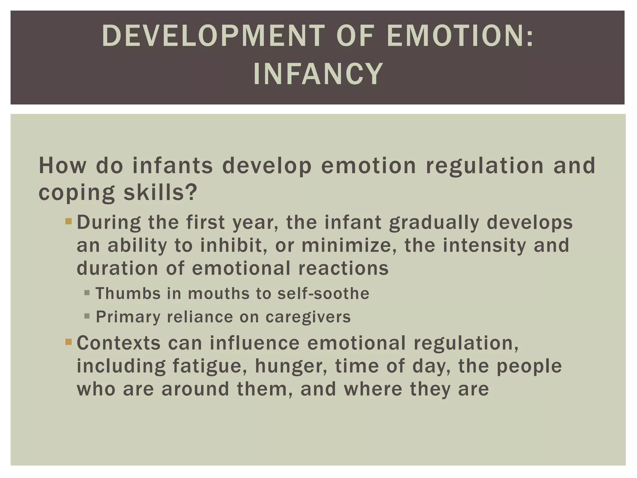 DEVELOPMENT OF EMOTION:
INFANCY
How do infants develop emotion regulation and
coping skills?
During the first year, the infant gradually develops
an ability to inhibit, or minimize, the intensity and
duration of emotional reactions
 Thumbs in mouths to self-soothe
 Primary reliance on caregivers
Contexts can influence emotional regulation,
including fatigue, hunger, time of day, the people
who are around them, and where they are
 
