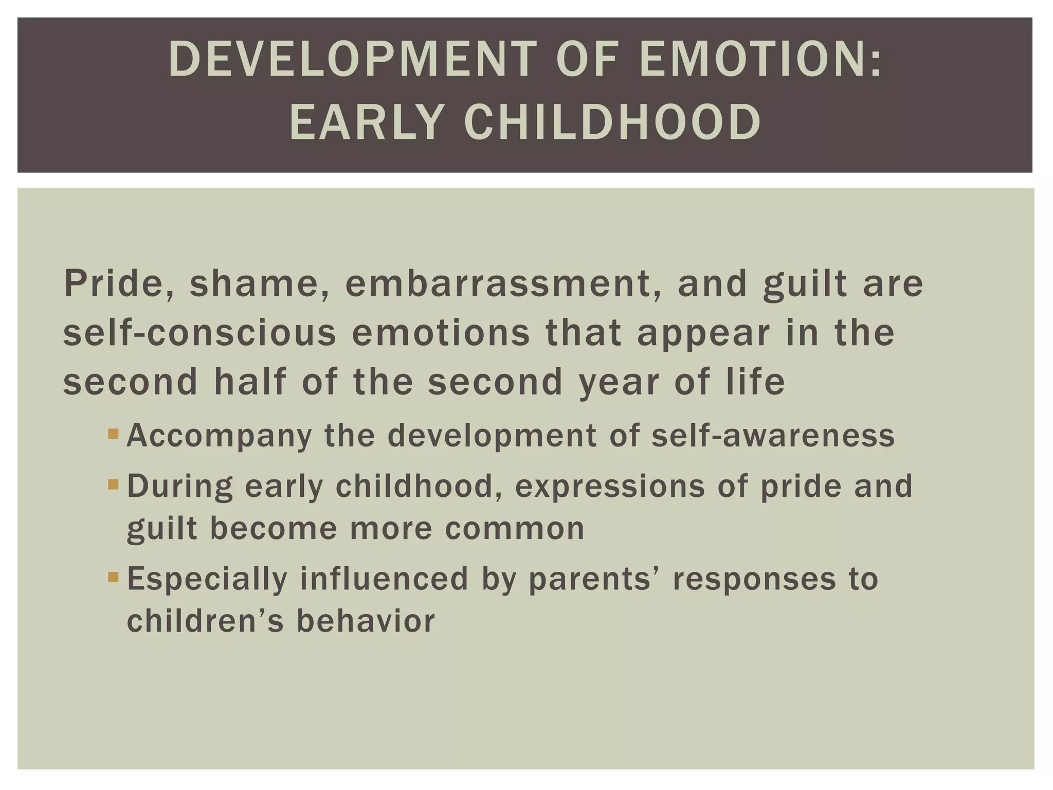 DEVELOPMENT OF EMOTION:
EARLY CHILDHOOD
Pride, shame, embarrassment, and guilt are
self-conscious emotions that appear in the
second half of the second year of life
Accompany the development of self-awareness
During early childhood, expressions of pride and
guilt become more common
Especially influenced by parents’ responses to
children’s behavior
 