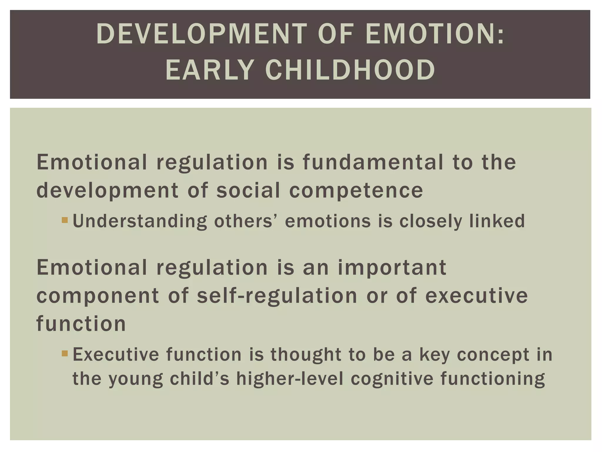 DEVELOPMENT OF EMOTION:
EARLY CHILDHOOD
Emotional regulation is fundamental to the
development of social competence
Understanding others’ emotions is closely linked
Emotional regulation is an important
component of self-regulation or of executive
function
Executive function is thought to be a key concept in
the young child’s higher-level cognitive functioning
 