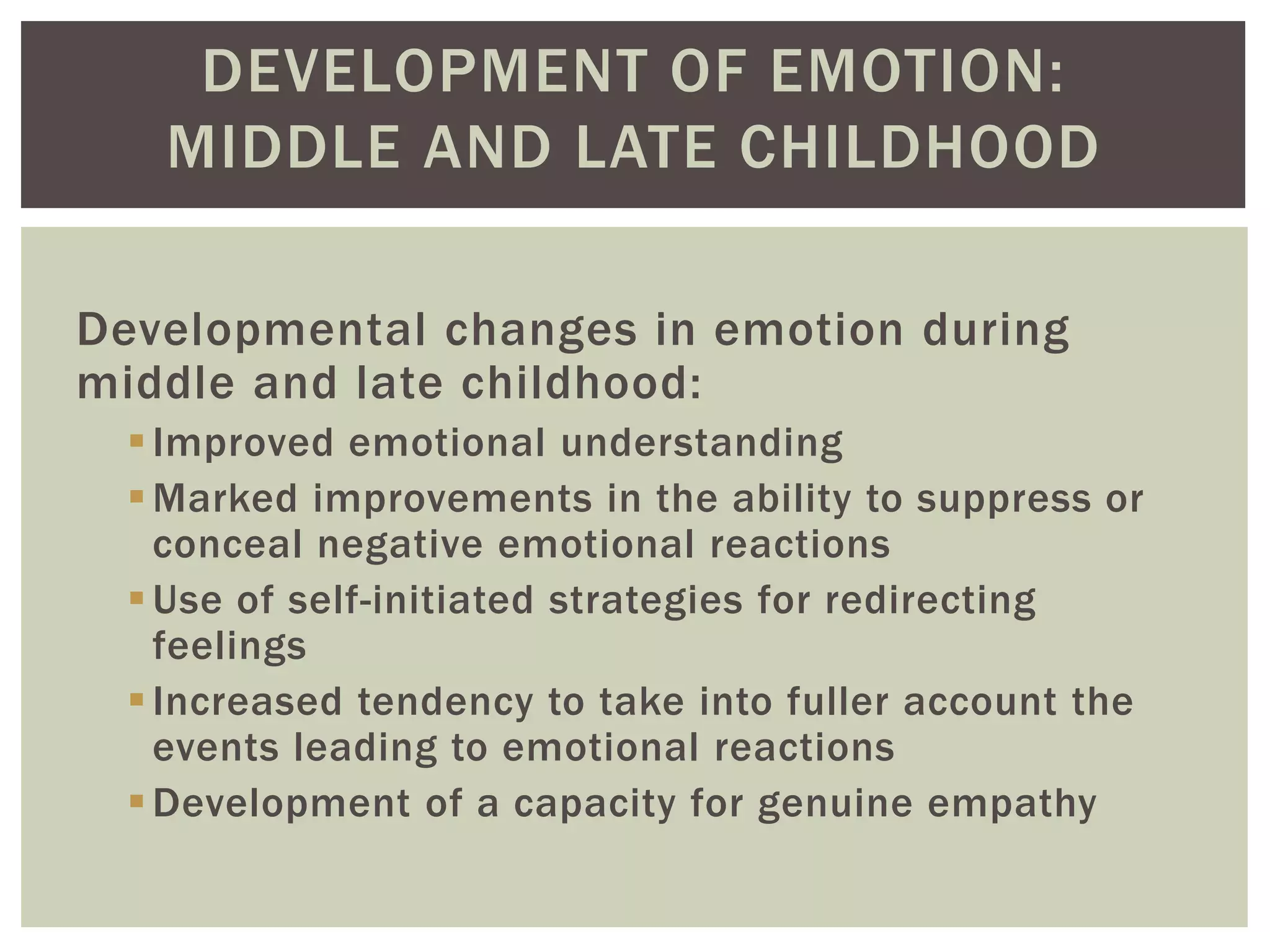 DEVELOPMENT OF EMOTION:
MIDDLE AND LATE CHILDHOOD
Developmental changes in emotion during
middle and late childhood:
Improved emotional understanding
Marked improvements in the ability to suppress or
conceal negative emotional reactions
Use of self-initiated strategies for redirecting
feelings
Increased tendency to take into fuller account the
events leading to emotional reactions
Development of a capacity for genuine empathy
 