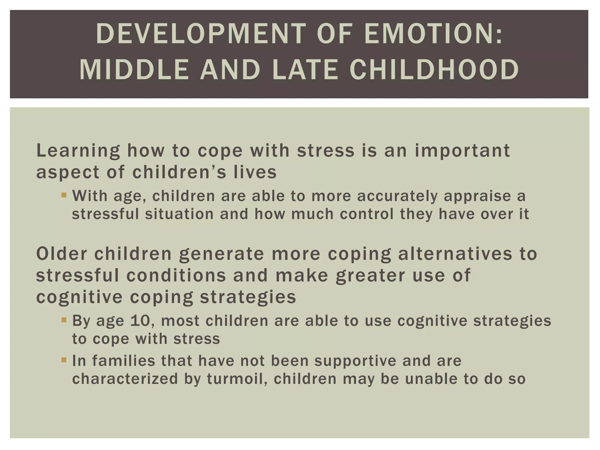 DEVELOPMENT OF EMOTION:
MIDDLE AND LATE CHILDHOOD
Learning how to cope with stress is an important
aspect of children’s lives
 With age, children are able to more accurately appraise a
stressful situation and how much control they have over it
Older children generate more coping alternatives to
stressful conditions and make greater use of
cognitive coping strategies
 By age 10, most children are able to use cognitive strategies
to cope with stress
 In families that have not been supportive and are
characterized by turmoil, children may be unable to do so
 