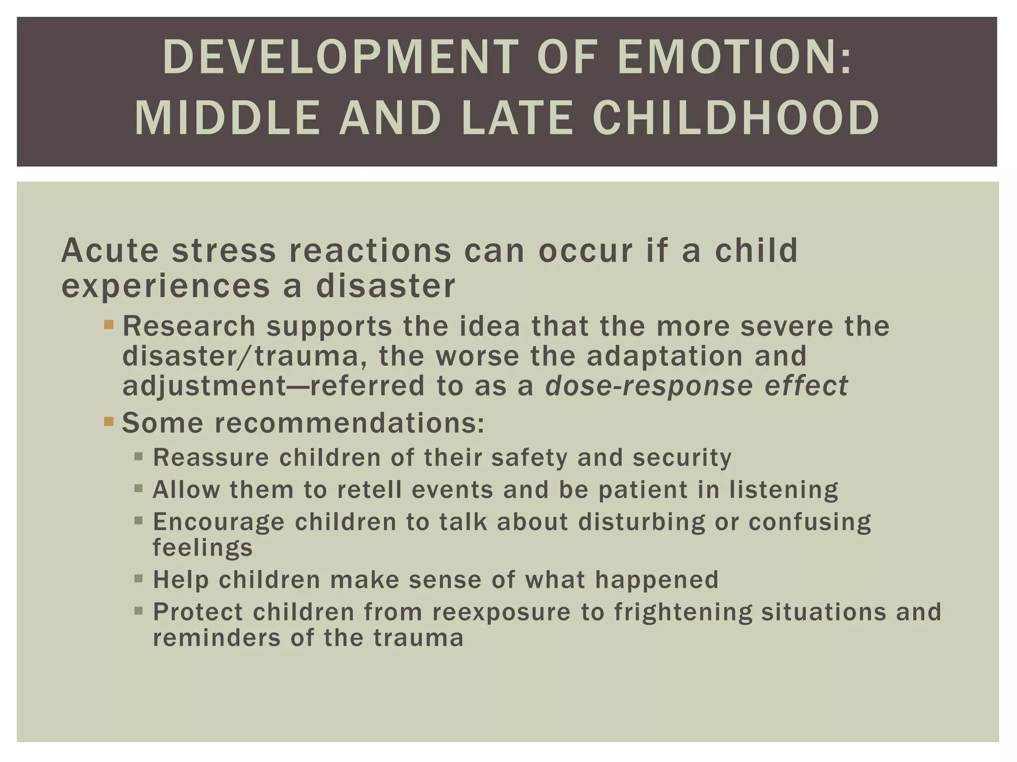 DEVELOPMENT OF EMOTION:
MIDDLE AND LATE CHILDHOOD
Acute stress reactions can occur if a child
experiences a disaster
 Research supports the idea that the more severe the
disaster/trauma, the worse the adaptation and
adjustment—referred to as a dose-response effect
 Some recommendations:
 Reassure children of their safety and security
 Allow them to retell events and be patient in listening
 Encourage children to talk about disturbing or confusing
feelings
 Help children make sense of what happened
 Protect children from reexposure to frightening situations and
reminders of the trauma
 