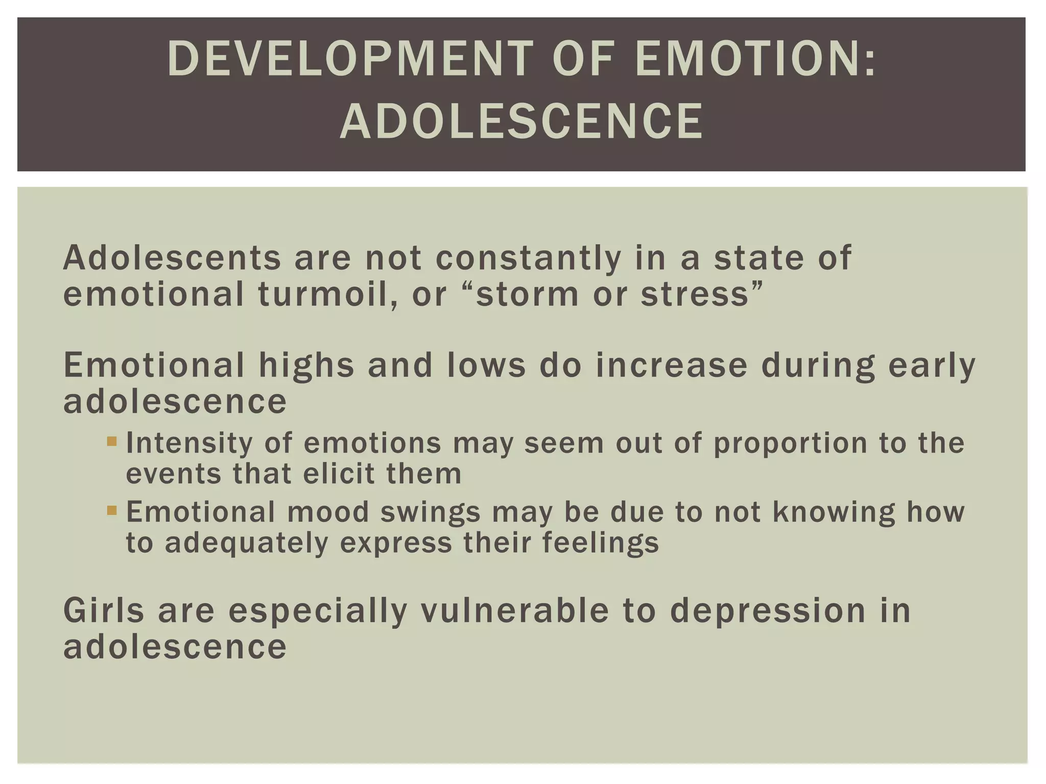 DEVELOPMENT OF EMOTION:
ADOLESCENCE
Adolescents are not constantly in a state of
emotional turmoil, or “storm or stress”
Emotional highs and lows do increase during early
adolescence
 Intensity of emotions may seem out of proportion to the
events that elicit them
 Emotional mood swings may be due to not knowing how
to adequately express their feelings
Girls are especially vulnerable to depression in
adolescence
 