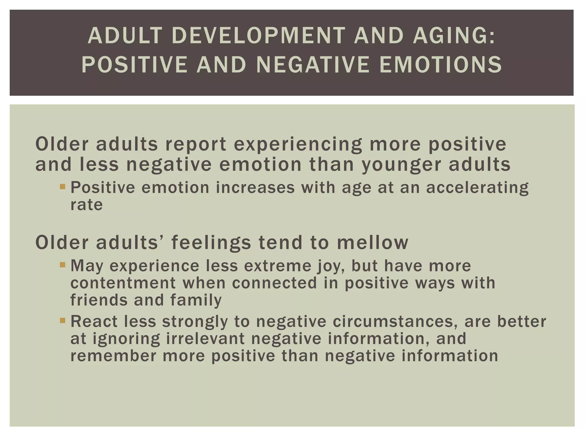 ADULT DEVELOPMENT AND AGING:
POSITIVE AND NEGATIVE EMOTIONS
Older adults report experiencing more positive
and less negative emotion than younger adults
 Positive emotion increases with age at an accelerating
rate
Older adults’ feelings tend to mellow
 May experience less extreme joy, but have more
contentment when connected in positive ways with
friends and family
 React less strongly to negative circumstances, are better
at ignoring irrelevant negative information, and
remember more positive than negative information
 