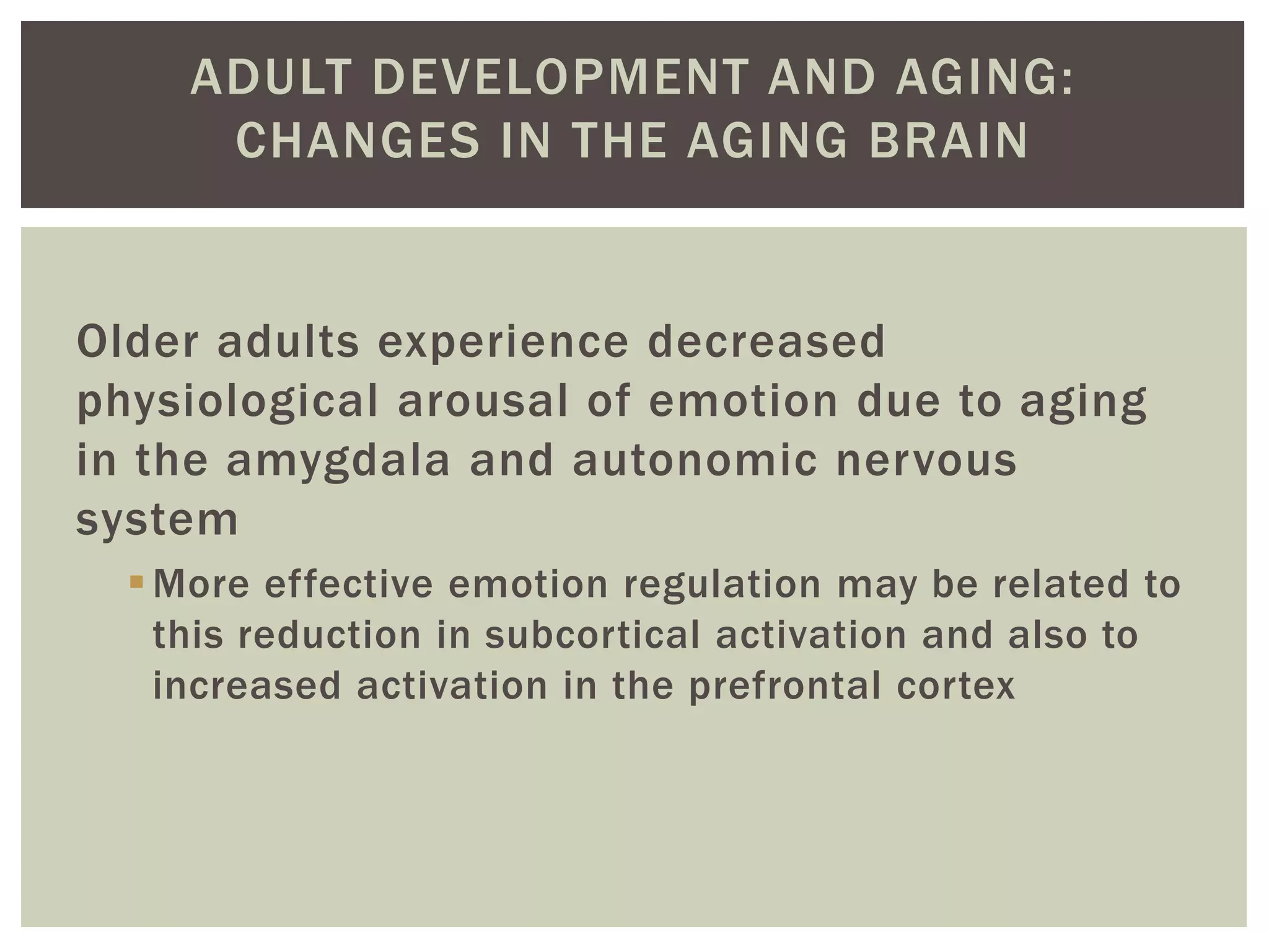 ADULT DEVELOPMENT AND AGING:
CHANGES IN THE AGING BRAIN
Older adults experience decreased
physiological arousal of emotion due to aging
in the amygdala and autonomic nervous
system
More effective emotion regulation may be related to
this reduction in subcortical activation and also to
increased activation in the prefrontal cortex
 