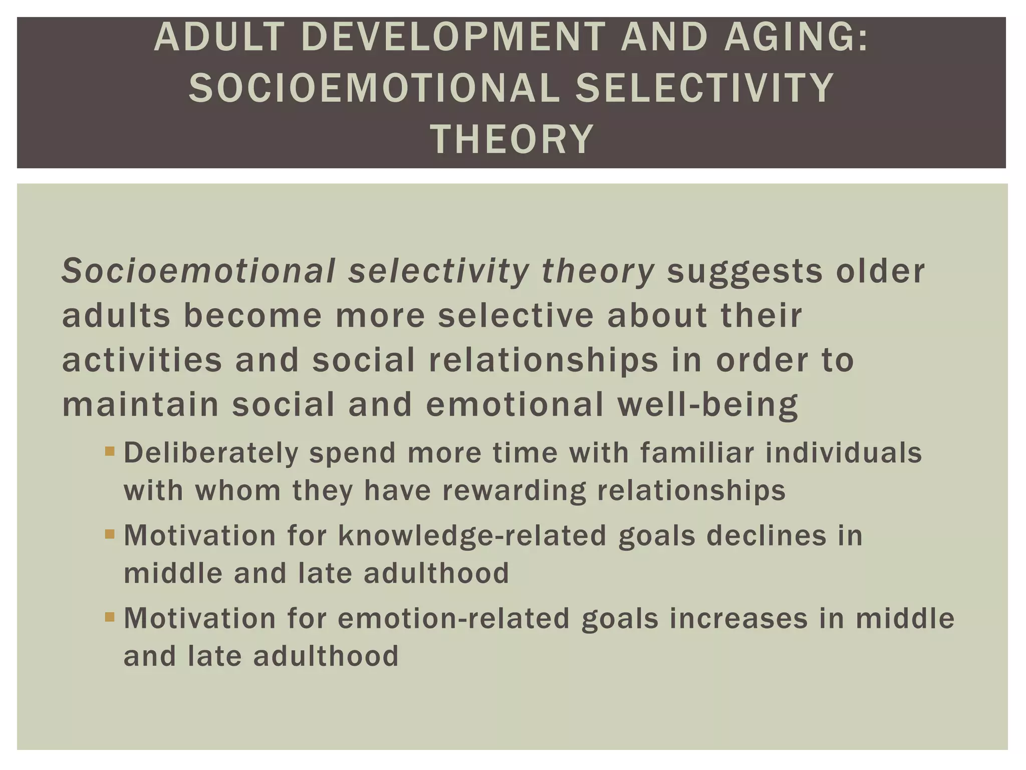 ADULT DEVELOPMENT AND AGING:
SOCIOEMOTIONAL SELECTIVITY
THEORY
Socioemotional selectivity theory suggests older
adults become more selective about their
activities and social relationships in order to
maintain social and emotional well-being
 Deliberately spend more time with familiar individuals
with whom they have rewarding relationships
 Motivation for knowledge-related goals declines in
middle and late adulthood
 Motivation for emotion-related goals increases in middle
and late adulthood
 