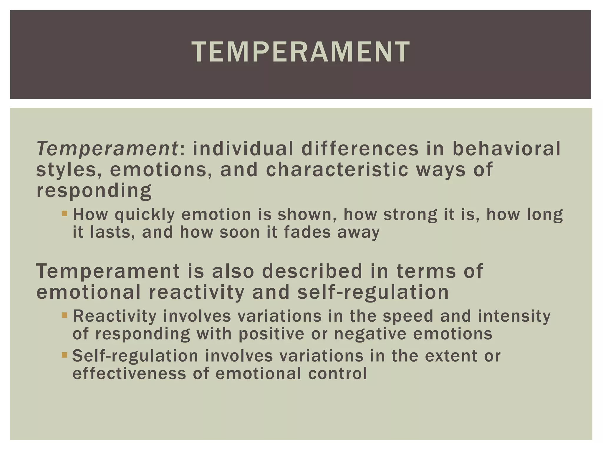 TEMPERAMENT
Temperament: individual differences in behavioral
styles, emotions, and characteristic ways of
responding
 How quickly emotion is shown, how strong it is, how long
it lasts, and how soon it fades away
Temperament is also described in terms of
emotional reactivity and self-regulation
 Reactivity involves variations in the speed and intensity
of responding with positive or negative emotions
 Self-regulation involves variations in the extent or
effectiveness of emotional control
 