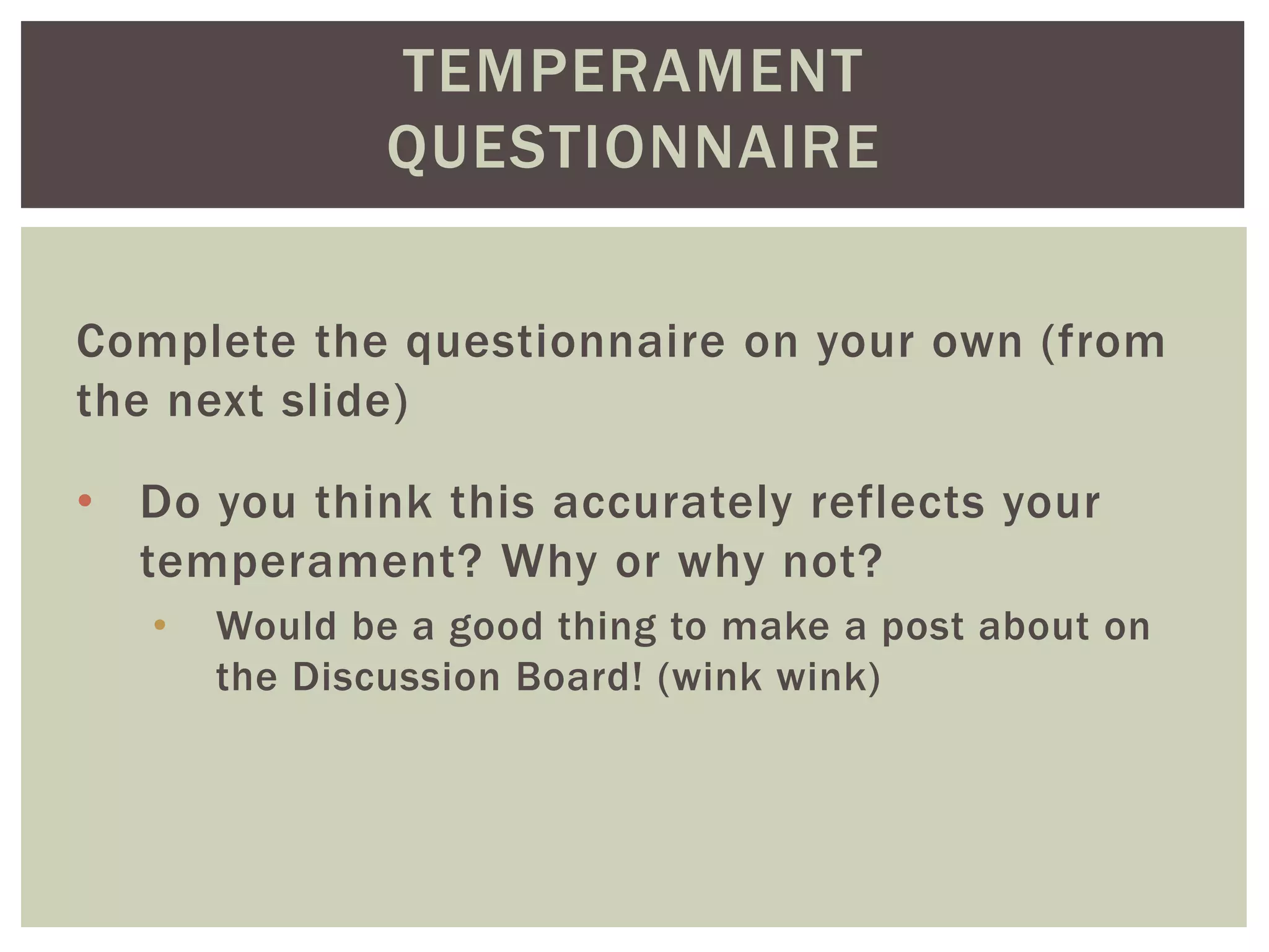 TEMPERAMENT
QUESTIONNAIRE
Complete the questionnaire on your own (from
the next slide)
• Do you think this accurately reflects your
temperament? Why or why not?
• Would be a good thing to make a post about on
the Discussion Board! (wink wink)
 
