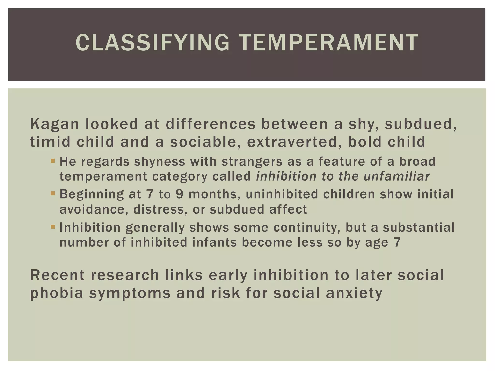 CLASSIFYING TEMPERAMENT
Kagan looked at differences between a shy, subdued,
timid child and a sociable, extraverted, bold child
 He regards shyness with strangers as a feature of a broad
temperament category called inhibition to the unfamiliar
 Beginning at 7 to 9 months, uninhibited children show initial
avoidance, distress, or subdued affect
 Inhibition generally shows some continuity, but a substantial
number of inhibited infants become less so by age 7
Recent research links early inhibition to later social
phobia symptoms and risk for social anxiety
 