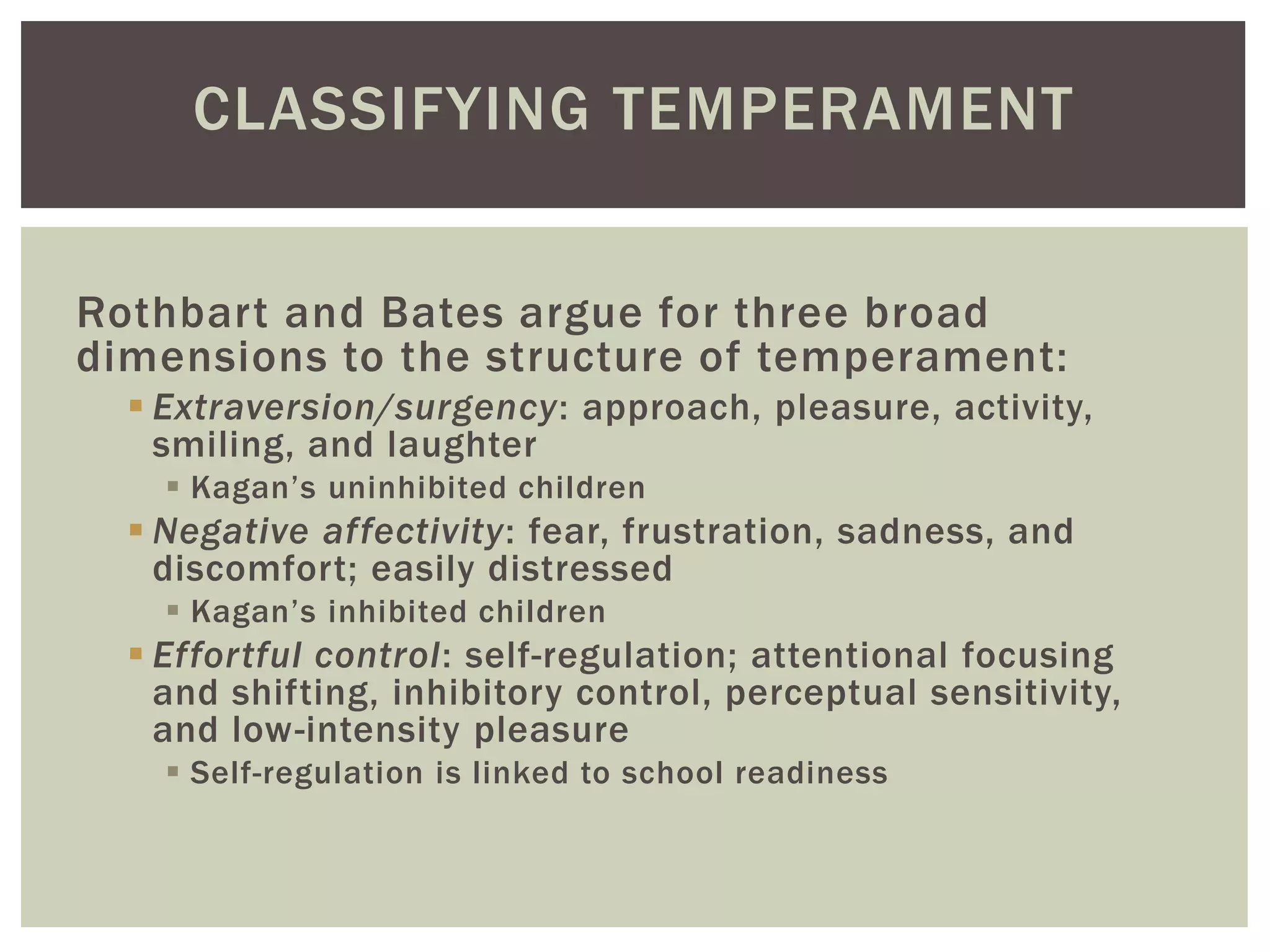 CLASSIFYING TEMPERAMENT
Rothbart and Bates argue for three broad
dimensions to the structure of temperament:
 Extraversion/surgency: approach, pleasure, activity,
smiling, and laughter
 Kagan’s uninhibited children
 Negative affectivity: fear, frustration, sadness, and
discomfort; easily distressed
 Kagan’s inhibited children
 Effortful control: self-regulation; attentional focusing
and shifting, inhibitory control, perceptual sensitivity,
and low-intensity pleasure
 Self-regulation is linked to school readiness
 